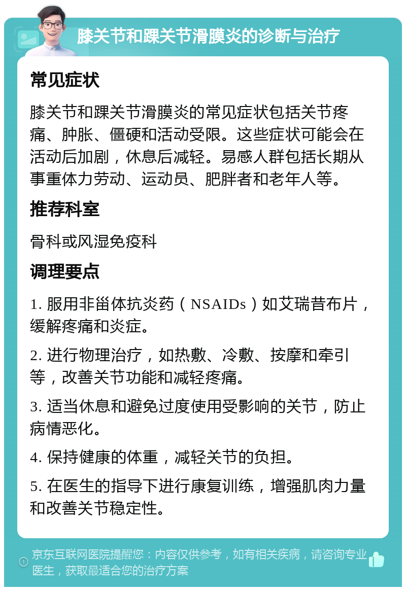 膝关节和踝关节滑膜炎的诊断与治疗 常见症状 膝关节和踝关节滑膜炎的常见症状包括关节疼痛、肿胀、僵硬和活动受限。这些症状可能会在活动后加剧，休息后减轻。易感人群包括长期从事重体力劳动、运动员、肥胖者和老年人等。 推荐科室 骨科或风湿免疫科 调理要点 1. 服用非甾体抗炎药（NSAIDs）如艾瑞昔布片，缓解疼痛和炎症。 2. 进行物理治疗，如热敷、冷敷、按摩和牵引等，改善关节功能和减轻疼痛。 3. 适当休息和避免过度使用受影响的关节，防止病情恶化。 4. 保持健康的体重，减轻关节的负担。 5. 在医生的指导下进行康复训练，增强肌肉力量和改善关节稳定性。