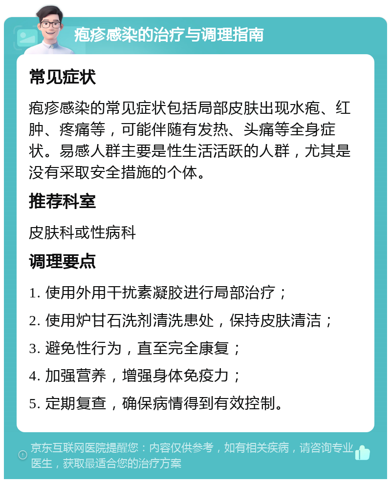 疱疹感染的治疗与调理指南 常见症状 疱疹感染的常见症状包括局部皮肤出现水疱、红肿、疼痛等，可能伴随有发热、头痛等全身症状。易感人群主要是性生活活跃的人群，尤其是没有采取安全措施的个体。 推荐科室 皮肤科或性病科 调理要点 1. 使用外用干扰素凝胶进行局部治疗； 2. 使用炉甘石洗剂清洗患处，保持皮肤清洁； 3. 避免性行为，直至完全康复； 4. 加强营养，增强身体免疫力； 5. 定期复查，确保病情得到有效控制。