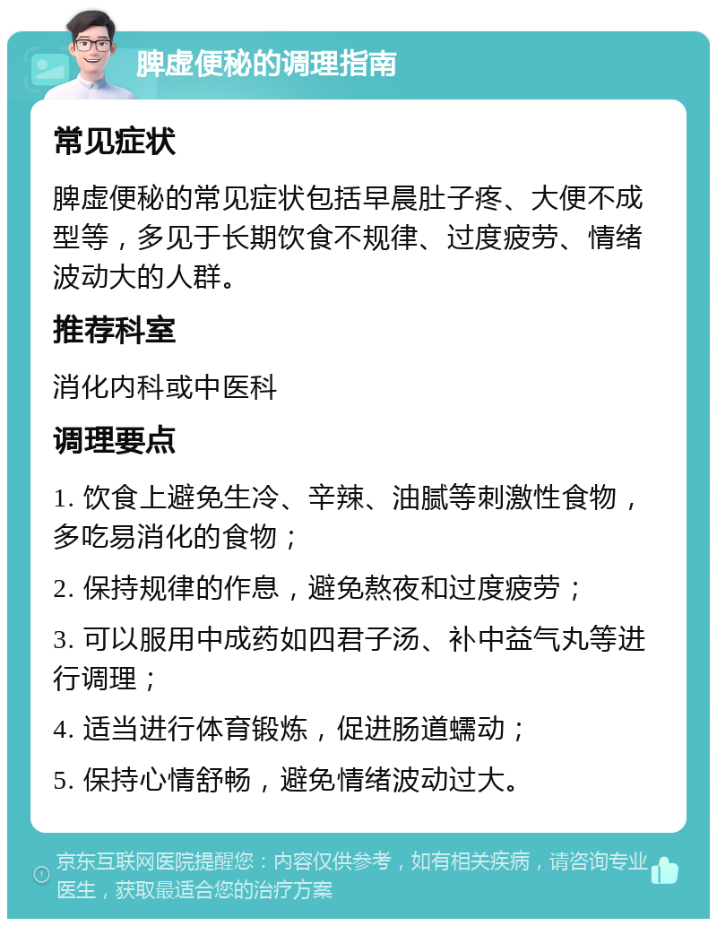 脾虚便秘的调理指南 常见症状 脾虚便秘的常见症状包括早晨肚子疼、大便不成型等，多见于长期饮食不规律、过度疲劳、情绪波动大的人群。 推荐科室 消化内科或中医科 调理要点 1. 饮食上避免生冷、辛辣、油腻等刺激性食物，多吃易消化的食物； 2. 保持规律的作息，避免熬夜和过度疲劳； 3. 可以服用中成药如四君子汤、补中益气丸等进行调理； 4. 适当进行体育锻炼，促进肠道蠕动； 5. 保持心情舒畅，避免情绪波动过大。