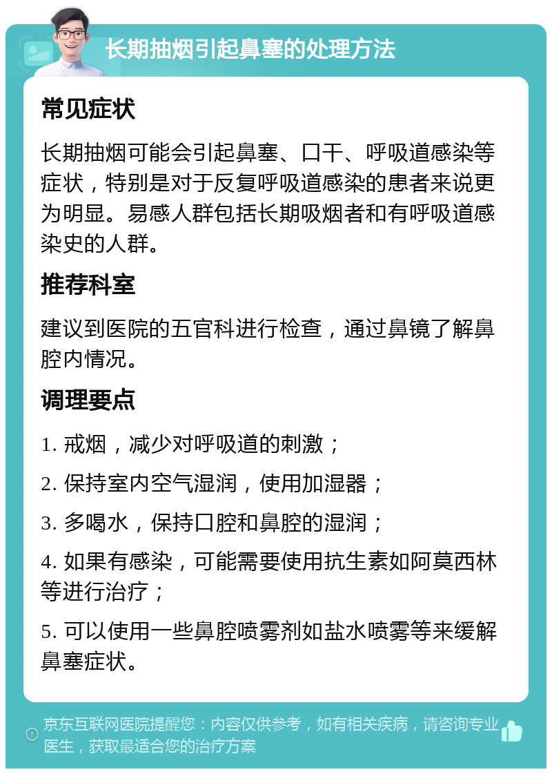 长期抽烟引起鼻塞的处理方法 常见症状 长期抽烟可能会引起鼻塞、口干、呼吸道感染等症状，特别是对于反复呼吸道感染的患者来说更为明显。易感人群包括长期吸烟者和有呼吸道感染史的人群。 推荐科室 建议到医院的五官科进行检查，通过鼻镜了解鼻腔内情况。 调理要点 1. 戒烟，减少对呼吸道的刺激； 2. 保持室内空气湿润，使用加湿器； 3. 多喝水，保持口腔和鼻腔的湿润； 4. 如果有感染，可能需要使用抗生素如阿莫西林等进行治疗； 5. 可以使用一些鼻腔喷雾剂如盐水喷雾等来缓解鼻塞症状。