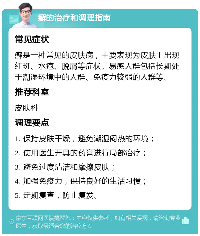 癣的治疗和调理指南 常见症状 癣是一种常见的皮肤病，主要表现为皮肤上出现红斑、水疱、脱屑等症状。易感人群包括长期处于潮湿环境中的人群、免疫力较弱的人群等。 推荐科室 皮肤科 调理要点 1. 保持皮肤干燥，避免潮湿闷热的环境； 2. 使用医生开具的药膏进行局部治疗； 3. 避免过度清洁和摩擦皮肤； 4. 加强免疫力，保持良好的生活习惯； 5. 定期复查，防止复发。