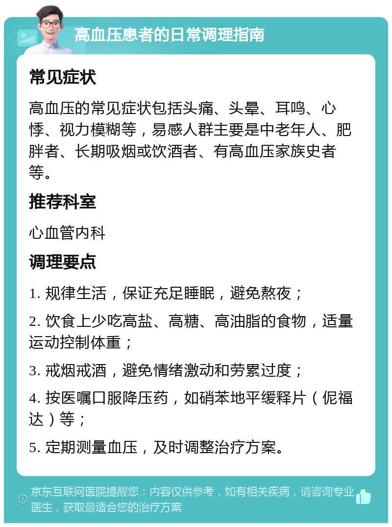 高血压患者的日常调理指南 常见症状 高血压的常见症状包括头痛、头晕、耳鸣、心悸、视力模糊等，易感人群主要是中老年人、肥胖者、长期吸烟或饮酒者、有高血压家族史者等。 推荐科室 心血管内科 调理要点 1. 规律生活，保证充足睡眠，避免熬夜； 2. 饮食上少吃高盐、高糖、高油脂的食物，适量运动控制体重； 3. 戒烟戒酒，避免情绪激动和劳累过度； 4. 按医嘱口服降压药，如硝苯地平缓释片（伲福达）等； 5. 定期测量血压，及时调整治疗方案。