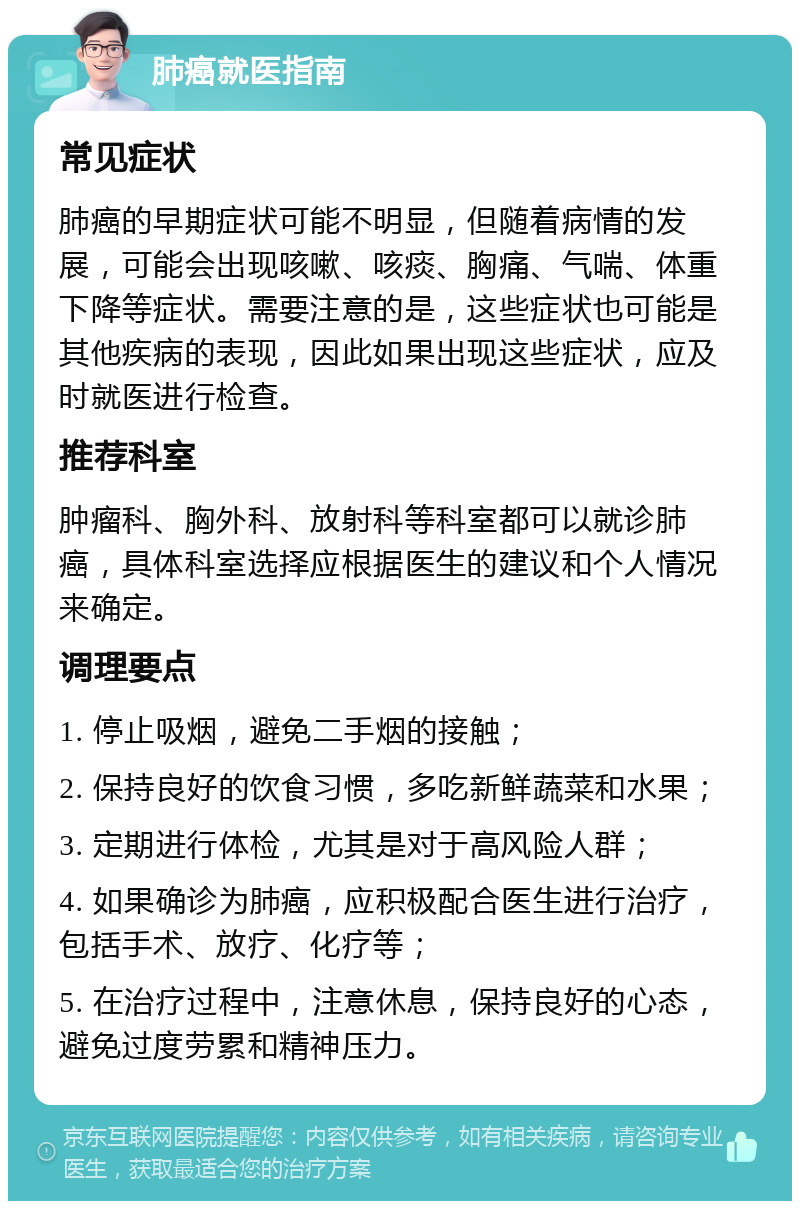 肺癌就医指南 常见症状 肺癌的早期症状可能不明显，但随着病情的发展，可能会出现咳嗽、咳痰、胸痛、气喘、体重下降等症状。需要注意的是，这些症状也可能是其他疾病的表现，因此如果出现这些症状，应及时就医进行检查。 推荐科室 肿瘤科、胸外科、放射科等科室都可以就诊肺癌，具体科室选择应根据医生的建议和个人情况来确定。 调理要点 1. 停止吸烟，避免二手烟的接触； 2. 保持良好的饮食习惯，多吃新鲜蔬菜和水果； 3. 定期进行体检，尤其是对于高风险人群； 4. 如果确诊为肺癌，应积极配合医生进行治疗，包括手术、放疗、化疗等； 5. 在治疗过程中，注意休息，保持良好的心态，避免过度劳累和精神压力。