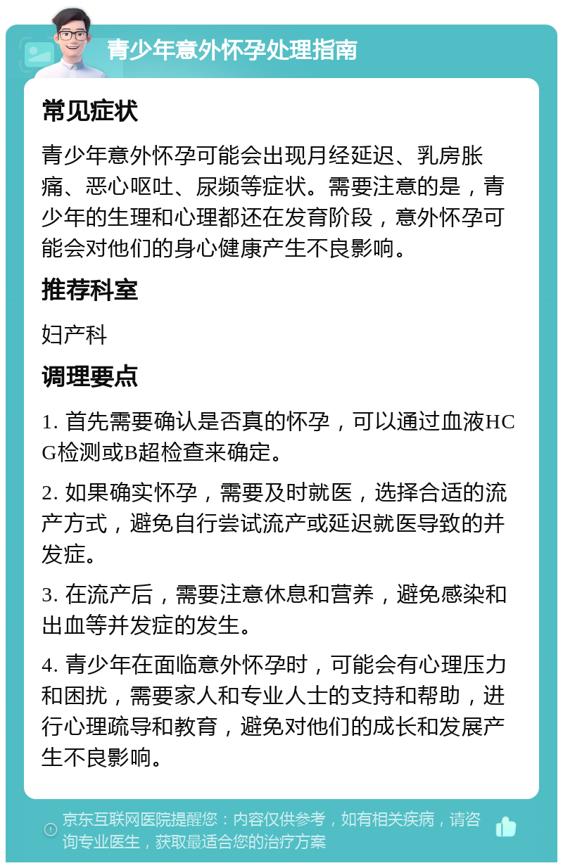 青少年意外怀孕处理指南 常见症状 青少年意外怀孕可能会出现月经延迟、乳房胀痛、恶心呕吐、尿频等症状。需要注意的是，青少年的生理和心理都还在发育阶段，意外怀孕可能会对他们的身心健康产生不良影响。 推荐科室 妇产科 调理要点 1. 首先需要确认是否真的怀孕，可以通过血液HCG检测或B超检查来确定。 2. 如果确实怀孕，需要及时就医，选择合适的流产方式，避免自行尝试流产或延迟就医导致的并发症。 3. 在流产后，需要注意休息和营养，避免感染和出血等并发症的发生。 4. 青少年在面临意外怀孕时，可能会有心理压力和困扰，需要家人和专业人士的支持和帮助，进行心理疏导和教育，避免对他们的成长和发展产生不良影响。