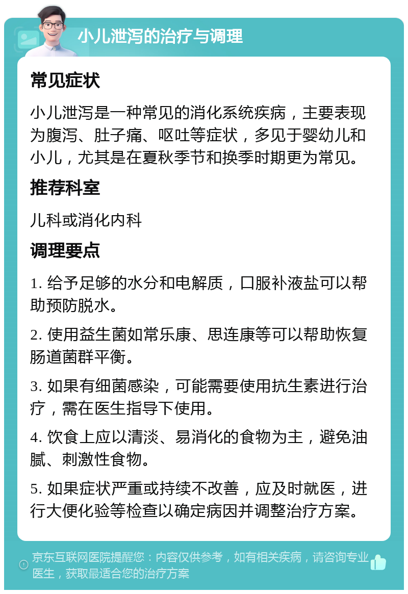 小儿泄泻的治疗与调理 常见症状 小儿泄泻是一种常见的消化系统疾病，主要表现为腹泻、肚子痛、呕吐等症状，多见于婴幼儿和小儿，尤其是在夏秋季节和换季时期更为常见。 推荐科室 儿科或消化内科 调理要点 1. 给予足够的水分和电解质，口服补液盐可以帮助预防脱水。 2. 使用益生菌如常乐康、思连康等可以帮助恢复肠道菌群平衡。 3. 如果有细菌感染，可能需要使用抗生素进行治疗，需在医生指导下使用。 4. 饮食上应以清淡、易消化的食物为主，避免油腻、刺激性食物。 5. 如果症状严重或持续不改善，应及时就医，进行大便化验等检查以确定病因并调整治疗方案。