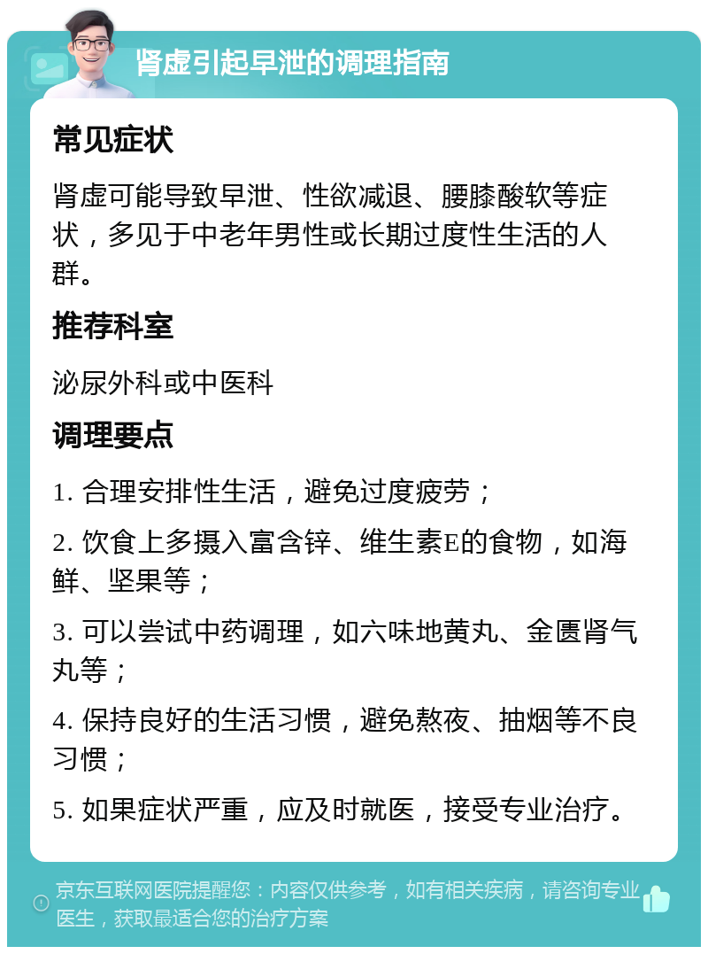 肾虚引起早泄的调理指南 常见症状 肾虚可能导致早泄、性欲减退、腰膝酸软等症状，多见于中老年男性或长期过度性生活的人群。 推荐科室 泌尿外科或中医科 调理要点 1. 合理安排性生活，避免过度疲劳； 2. 饮食上多摄入富含锌、维生素E的食物，如海鲜、坚果等； 3. 可以尝试中药调理，如六味地黄丸、金匮肾气丸等； 4. 保持良好的生活习惯，避免熬夜、抽烟等不良习惯； 5. 如果症状严重，应及时就医，接受专业治疗。