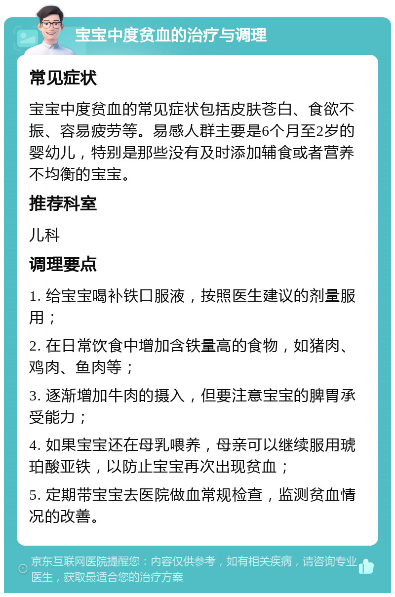 宝宝中度贫血的治疗与调理 常见症状 宝宝中度贫血的常见症状包括皮肤苍白、食欲不振、容易疲劳等。易感人群主要是6个月至2岁的婴幼儿，特别是那些没有及时添加辅食或者营养不均衡的宝宝。 推荐科室 儿科 调理要点 1. 给宝宝喝补铁口服液，按照医生建议的剂量服用； 2. 在日常饮食中增加含铁量高的食物，如猪肉、鸡肉、鱼肉等； 3. 逐渐增加牛肉的摄入，但要注意宝宝的脾胃承受能力； 4. 如果宝宝还在母乳喂养，母亲可以继续服用琥珀酸亚铁，以防止宝宝再次出现贫血； 5. 定期带宝宝去医院做血常规检查，监测贫血情况的改善。