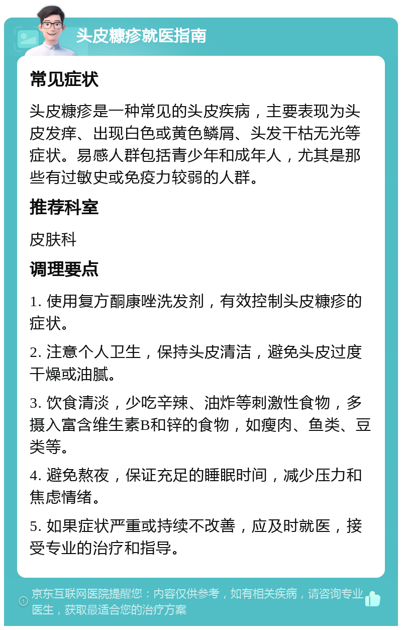 头皮糠疹就医指南 常见症状 头皮糠疹是一种常见的头皮疾病，主要表现为头皮发痒、出现白色或黄色鳞屑、头发干枯无光等症状。易感人群包括青少年和成年人，尤其是那些有过敏史或免疫力较弱的人群。 推荐科室 皮肤科 调理要点 1. 使用复方酮康唑洗发剂，有效控制头皮糠疹的症状。 2. 注意个人卫生，保持头皮清洁，避免头皮过度干燥或油腻。 3. 饮食清淡，少吃辛辣、油炸等刺激性食物，多摄入富含维生素B和锌的食物，如瘦肉、鱼类、豆类等。 4. 避免熬夜，保证充足的睡眠时间，减少压力和焦虑情绪。 5. 如果症状严重或持续不改善，应及时就医，接受专业的治疗和指导。