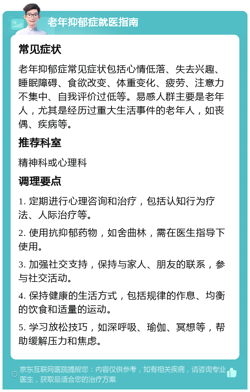 老年抑郁症就医指南 常见症状 老年抑郁症常见症状包括心情低落、失去兴趣、睡眠障碍、食欲改变、体重变化、疲劳、注意力不集中、自我评价过低等。易感人群主要是老年人，尤其是经历过重大生活事件的老年人，如丧偶、疾病等。 推荐科室 精神科或心理科 调理要点 1. 定期进行心理咨询和治疗，包括认知行为疗法、人际治疗等。 2. 使用抗抑郁药物，如舍曲林，需在医生指导下使用。 3. 加强社交支持，保持与家人、朋友的联系，参与社交活动。 4. 保持健康的生活方式，包括规律的作息、均衡的饮食和适量的运动。 5. 学习放松技巧，如深呼吸、瑜伽、冥想等，帮助缓解压力和焦虑。