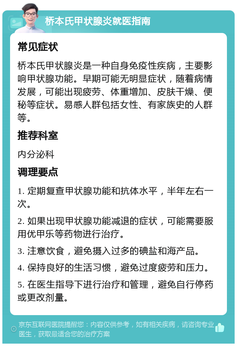 桥本氏甲状腺炎就医指南 常见症状 桥本氏甲状腺炎是一种自身免疫性疾病，主要影响甲状腺功能。早期可能无明显症状，随着病情发展，可能出现疲劳、体重增加、皮肤干燥、便秘等症状。易感人群包括女性、有家族史的人群等。 推荐科室 内分泌科 调理要点 1. 定期复查甲状腺功能和抗体水平，半年左右一次。 2. 如果出现甲状腺功能减退的症状，可能需要服用优甲乐等药物进行治疗。 3. 注意饮食，避免摄入过多的碘盐和海产品。 4. 保持良好的生活习惯，避免过度疲劳和压力。 5. 在医生指导下进行治疗和管理，避免自行停药或更改剂量。