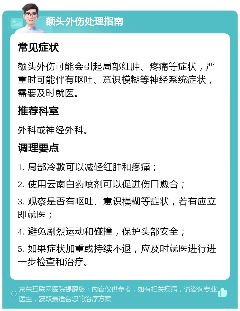 额头外伤处理指南 常见症状 额头外伤可能会引起局部红肿、疼痛等症状，严重时可能伴有呕吐、意识模糊等神经系统症状，需要及时就医。 推荐科室 外科或神经外科。 调理要点 1. 局部冷敷可以减轻红肿和疼痛； 2. 使用云南白药喷剂可以促进伤口愈合； 3. 观察是否有呕吐、意识模糊等症状，若有应立即就医； 4. 避免剧烈运动和碰撞，保护头部安全； 5. 如果症状加重或持续不退，应及时就医进行进一步检查和治疗。