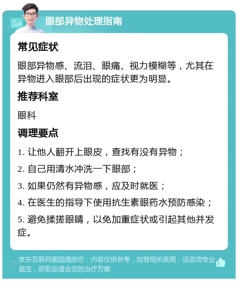 眼部异物处理指南 常见症状 眼部异物感、流泪、眼痛、视力模糊等，尤其在异物进入眼部后出现的症状更为明显。 推荐科室 眼科 调理要点 1. 让他人翻开上眼皮，查找有没有异物； 2. 自己用清水冲洗一下眼部； 3. 如果仍然有异物感，应及时就医； 4. 在医生的指导下使用抗生素眼药水预防感染； 5. 避免揉搓眼睛，以免加重症状或引起其他并发症。