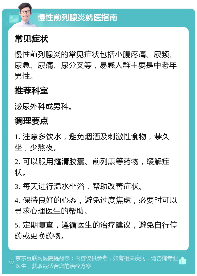 慢性前列腺炎就医指南 常见症状 慢性前列腺炎的常见症状包括小腹疼痛、尿频、尿急、尿痛、尿分叉等，易感人群主要是中老年男性。 推荐科室 泌尿外科或男科。 调理要点 1. 注意多饮水，避免烟酒及刺激性食物，禁久坐，少熬夜。 2. 可以服用癃清胶囊、前列康等药物，缓解症状。 3. 每天进行温水坐浴，帮助改善症状。 4. 保持良好的心态，避免过度焦虑，必要时可以寻求心理医生的帮助。 5. 定期复查，遵循医生的治疗建议，避免自行停药或更换药物。