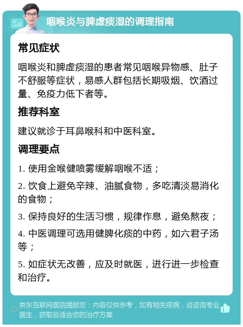 咽喉炎与脾虚痰湿的调理指南 常见症状 咽喉炎和脾虚痰湿的患者常见咽喉异物感、肚子不舒服等症状，易感人群包括长期吸烟、饮酒过量、免疫力低下者等。 推荐科室 建议就诊于耳鼻喉科和中医科室。 调理要点 1. 使用金喉健喷雾缓解咽喉不适； 2. 饮食上避免辛辣、油腻食物，多吃清淡易消化的食物； 3. 保持良好的生活习惯，规律作息，避免熬夜； 4. 中医调理可选用健脾化痰的中药，如六君子汤等； 5. 如症状无改善，应及时就医，进行进一步检查和治疗。