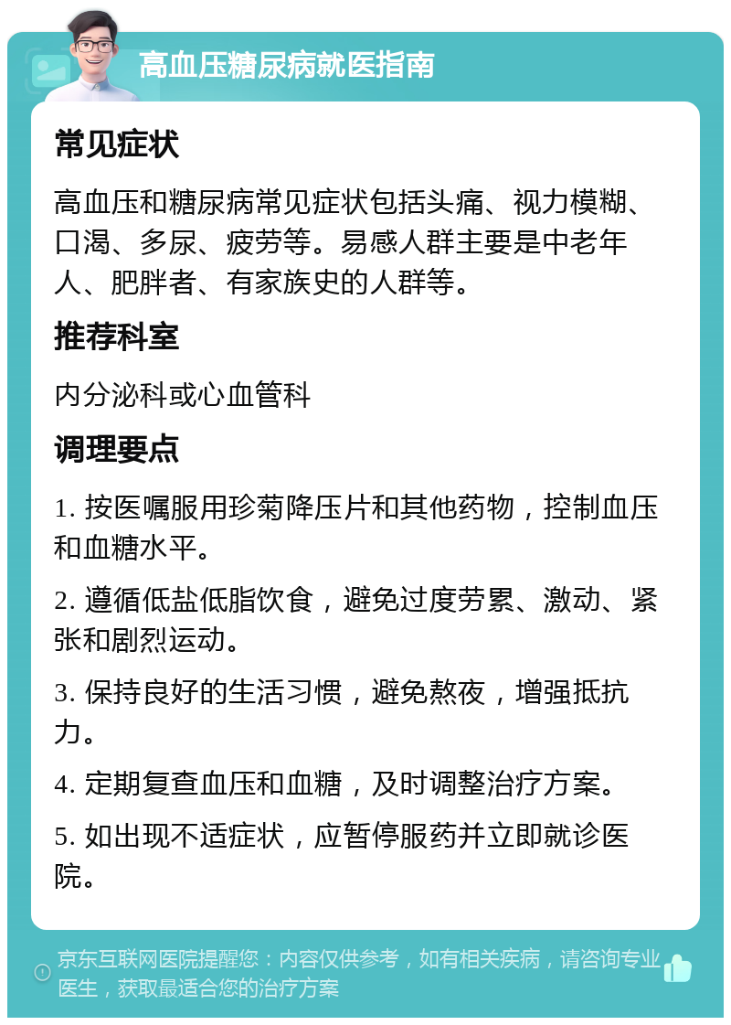 高血压糖尿病就医指南 常见症状 高血压和糖尿病常见症状包括头痛、视力模糊、口渴、多尿、疲劳等。易感人群主要是中老年人、肥胖者、有家族史的人群等。 推荐科室 内分泌科或心血管科 调理要点 1. 按医嘱服用珍菊降压片和其他药物，控制血压和血糖水平。 2. 遵循低盐低脂饮食，避免过度劳累、激动、紧张和剧烈运动。 3. 保持良好的生活习惯，避免熬夜，增强抵抗力。 4. 定期复查血压和血糖，及时调整治疗方案。 5. 如出现不适症状，应暂停服药并立即就诊医院。