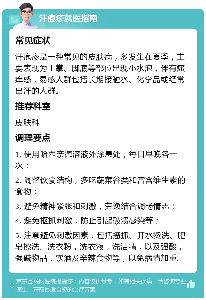 汗疱疹就医指南 常见症状 汗疱疹是一种常见的皮肤病，多发生在夏季，主要表现为手掌、脚底等部位出现小水泡，伴有瘙痒感，易感人群包括长期接触水、化学品或经常出汗的人群。 推荐科室 皮肤科 调理要点 1. 使用哈西奈德溶液外涂患处，每日早晚各一次； 2. 调整饮食结构，多吃蔬菜谷类和富含维生素的食物； 3. 避免精神紧张和刺激，劳逸结合调畅情志； 4. 避免抠抓刺激，防止引起破溃感染等； 5. 注意避免刺激因素，包括搔抓、开水烫洗、肥皂擦洗、洗衣粉，洗衣液，洗洁精，以及强酸，强碱物品，饮酒及辛辣食物等，以免病情加重。