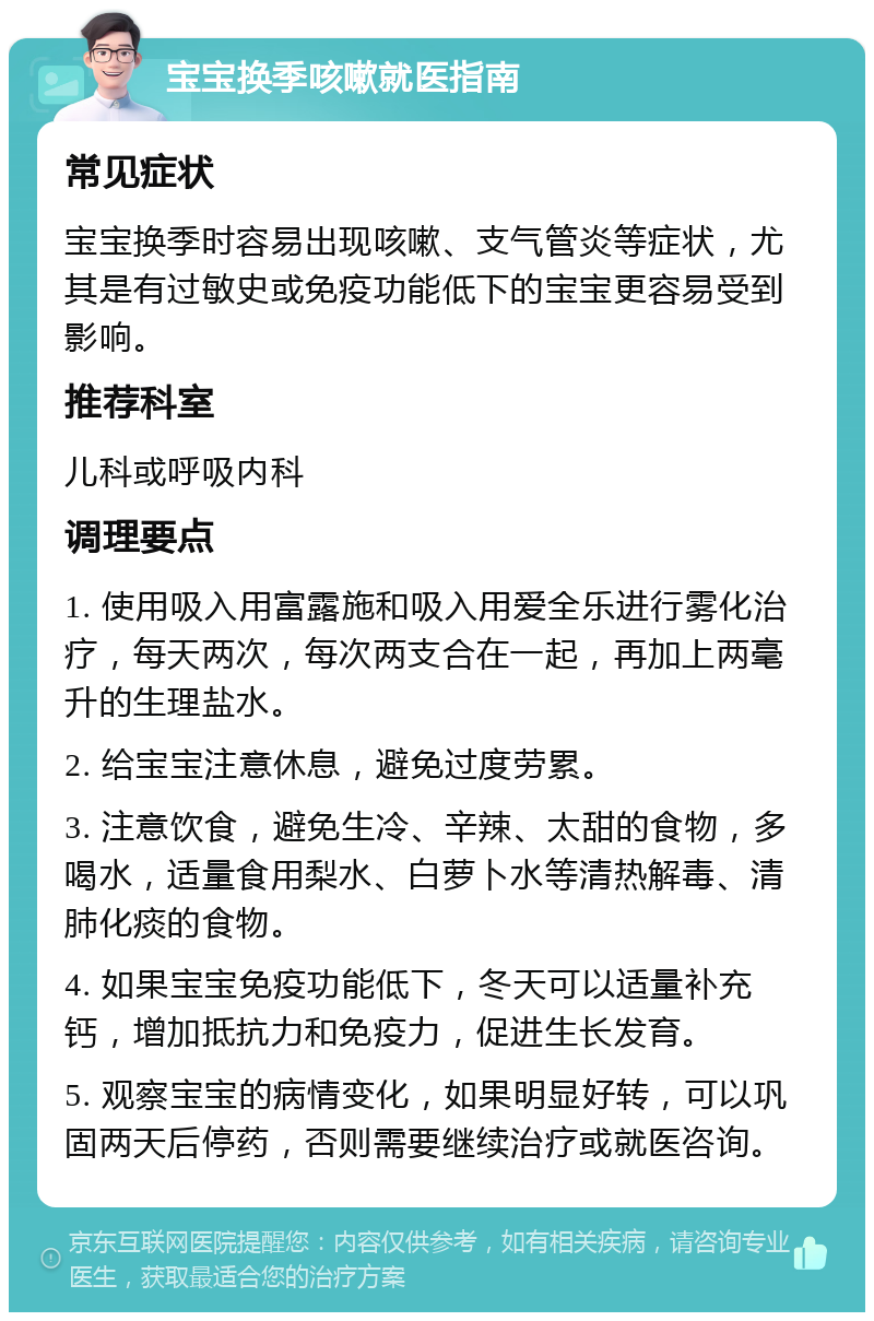 宝宝换季咳嗽就医指南 常见症状 宝宝换季时容易出现咳嗽、支气管炎等症状，尤其是有过敏史或免疫功能低下的宝宝更容易受到影响。 推荐科室 儿科或呼吸内科 调理要点 1. 使用吸入用富露施和吸入用爱全乐进行雾化治疗，每天两次，每次两支合在一起，再加上两毫升的生理盐水。 2. 给宝宝注意休息，避免过度劳累。 3. 注意饮食，避免生冷、辛辣、太甜的食物，多喝水，适量食用梨水、白萝卜水等清热解毒、清肺化痰的食物。 4. 如果宝宝免疫功能低下，冬天可以适量补充钙，增加抵抗力和免疫力，促进生长发育。 5. 观察宝宝的病情变化，如果明显好转，可以巩固两天后停药，否则需要继续治疗或就医咨询。