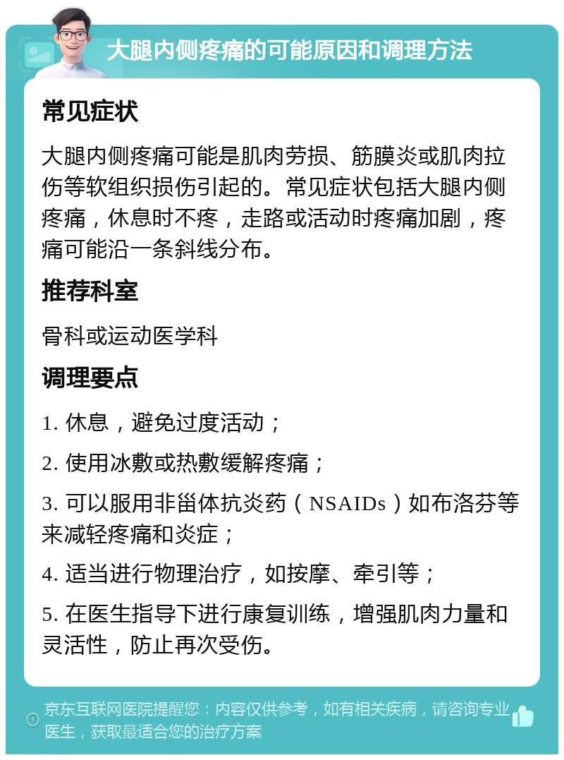 大腿内侧疼痛的可能原因和调理方法 常见症状 大腿内侧疼痛可能是肌肉劳损、筋膜炎或肌肉拉伤等软组织损伤引起的。常见症状包括大腿内侧疼痛，休息时不疼，走路或活动时疼痛加剧，疼痛可能沿一条斜线分布。 推荐科室 骨科或运动医学科 调理要点 1. 休息，避免过度活动； 2. 使用冰敷或热敷缓解疼痛； 3. 可以服用非甾体抗炎药（NSAIDs）如布洛芬等来减轻疼痛和炎症； 4. 适当进行物理治疗，如按摩、牵引等； 5. 在医生指导下进行康复训练，增强肌肉力量和灵活性，防止再次受伤。