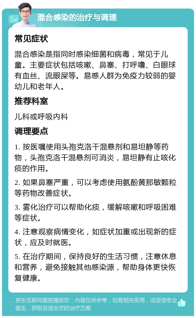 混合感染的治疗与调理 常见症状 混合感染是指同时感染细菌和病毒，常见于儿童。主要症状包括咳嗽、鼻塞、打呼噜、白眼球有血丝、流眼屎等。易感人群为免疫力较弱的婴幼儿和老年人。 推荐科室 儿科或呼吸内科 调理要点 1. 按医嘱使用头孢克洛干混悬剂和易坦静等药物，头孢克洛干混悬剂可消炎，易坦静有止咳化痰的作用。 2. 如果鼻塞严重，可以考虑使用氨酚黄那敏颗粒等药物改善症状。 3. 雾化治疗可以帮助化痰，缓解咳嗽和呼吸困难等症状。 4. 注意观察病情变化，如症状加重或出现新的症状，应及时就医。 5. 在治疗期间，保持良好的生活习惯，注意休息和营养，避免接触其他感染源，帮助身体更快恢复健康。