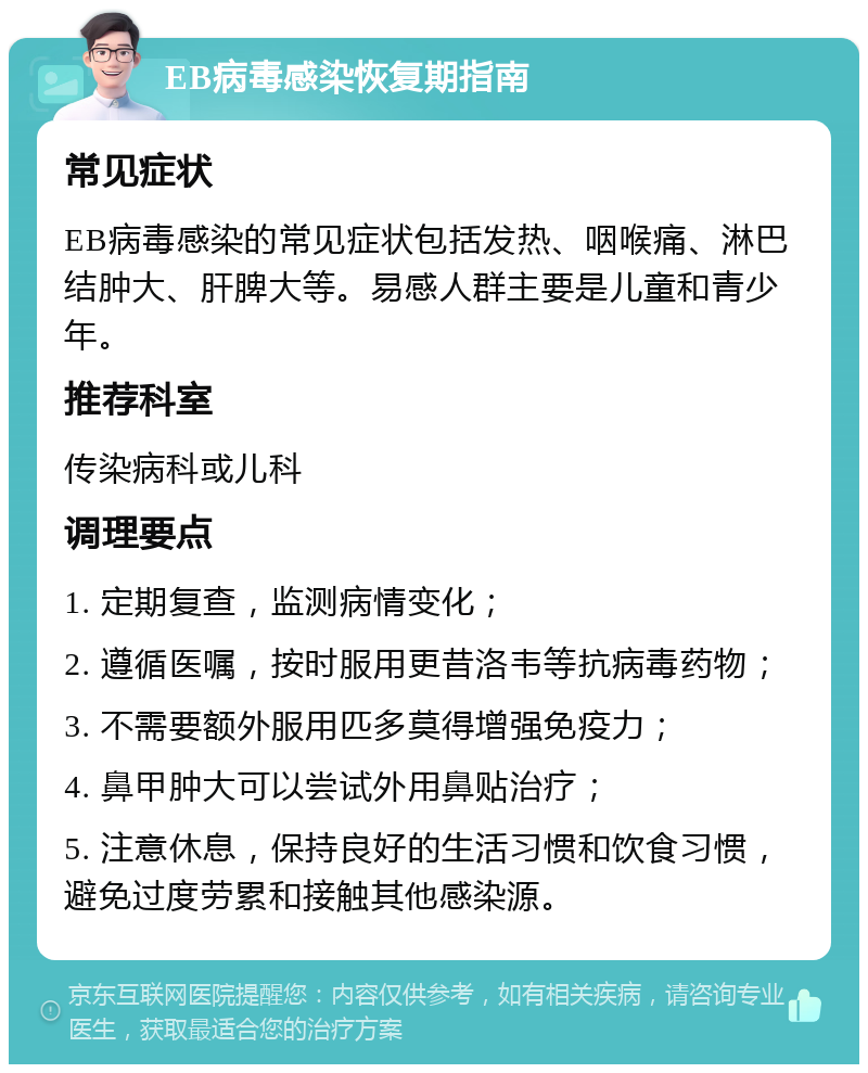 EB病毒感染恢复期指南 常见症状 EB病毒感染的常见症状包括发热、咽喉痛、淋巴结肿大、肝脾大等。易感人群主要是儿童和青少年。 推荐科室 传染病科或儿科 调理要点 1. 定期复查，监测病情变化； 2. 遵循医嘱，按时服用更昔洛韦等抗病毒药物； 3. 不需要额外服用匹多莫得增强免疫力； 4. 鼻甲肿大可以尝试外用鼻贴治疗； 5. 注意休息，保持良好的生活习惯和饮食习惯，避免过度劳累和接触其他感染源。