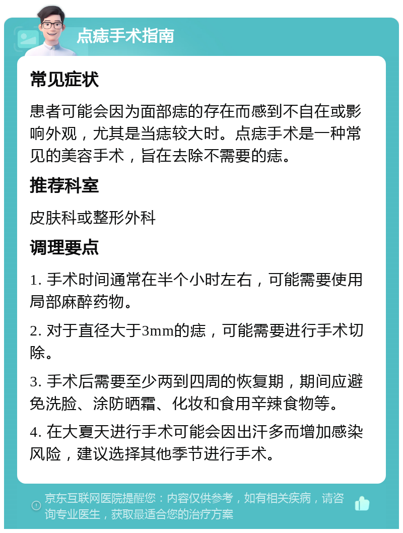 点痣手术指南 常见症状 患者可能会因为面部痣的存在而感到不自在或影响外观，尤其是当痣较大时。点痣手术是一种常见的美容手术，旨在去除不需要的痣。 推荐科室 皮肤科或整形外科 调理要点 1. 手术时间通常在半个小时左右，可能需要使用局部麻醉药物。 2. 对于直径大于3mm的痣，可能需要进行手术切除。 3. 手术后需要至少两到四周的恢复期，期间应避免洗脸、涂防晒霜、化妆和食用辛辣食物等。 4. 在大夏天进行手术可能会因出汗多而增加感染风险，建议选择其他季节进行手术。