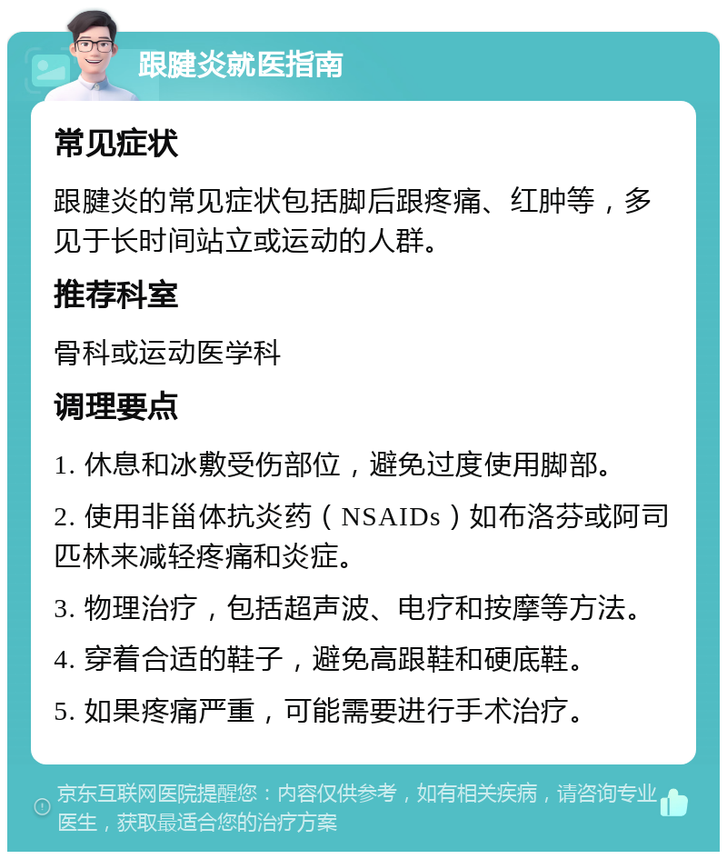 跟腱炎就医指南 常见症状 跟腱炎的常见症状包括脚后跟疼痛、红肿等，多见于长时间站立或运动的人群。 推荐科室 骨科或运动医学科 调理要点 1. 休息和冰敷受伤部位，避免过度使用脚部。 2. 使用非甾体抗炎药（NSAIDs）如布洛芬或阿司匹林来减轻疼痛和炎症。 3. 物理治疗，包括超声波、电疗和按摩等方法。 4. 穿着合适的鞋子，避免高跟鞋和硬底鞋。 5. 如果疼痛严重，可能需要进行手术治疗。