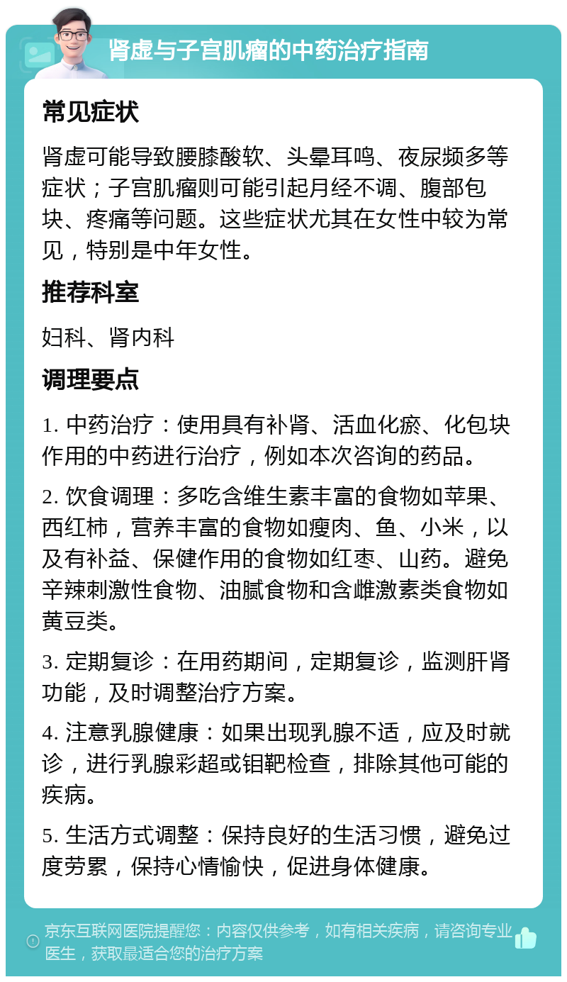 肾虚与子宫肌瘤的中药治疗指南 常见症状 肾虚可能导致腰膝酸软、头晕耳鸣、夜尿频多等症状；子宫肌瘤则可能引起月经不调、腹部包块、疼痛等问题。这些症状尤其在女性中较为常见，特别是中年女性。 推荐科室 妇科、肾内科 调理要点 1. 中药治疗：使用具有补肾、活血化瘀、化包块作用的中药进行治疗，例如本次咨询的药品。 2. 饮食调理：多吃含维生素丰富的食物如苹果、西红柿，营养丰富的食物如瘦肉、鱼、小米，以及有补益、保健作用的食物如红枣、山药。避免辛辣刺激性食物、油腻食物和含雌激素类食物如黄豆类。 3. 定期复诊：在用药期间，定期复诊，监测肝肾功能，及时调整治疗方案。 4. 注意乳腺健康：如果出现乳腺不适，应及时就诊，进行乳腺彩超或钼靶检查，排除其他可能的疾病。 5. 生活方式调整：保持良好的生活习惯，避免过度劳累，保持心情愉快，促进身体健康。