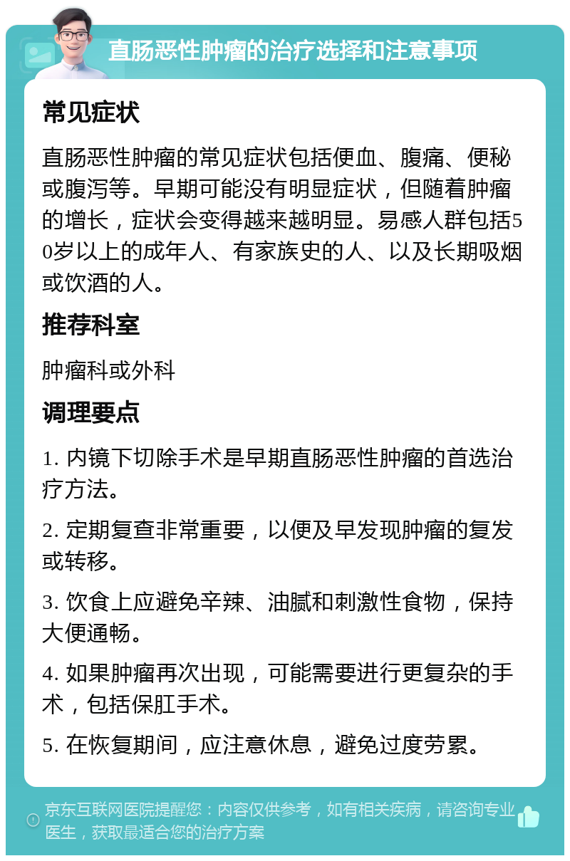 直肠恶性肿瘤的治疗选择和注意事项 常见症状 直肠恶性肿瘤的常见症状包括便血、腹痛、便秘或腹泻等。早期可能没有明显症状，但随着肿瘤的增长，症状会变得越来越明显。易感人群包括50岁以上的成年人、有家族史的人、以及长期吸烟或饮酒的人。 推荐科室 肿瘤科或外科 调理要点 1. 内镜下切除手术是早期直肠恶性肿瘤的首选治疗方法。 2. 定期复查非常重要，以便及早发现肿瘤的复发或转移。 3. 饮食上应避免辛辣、油腻和刺激性食物，保持大便通畅。 4. 如果肿瘤再次出现，可能需要进行更复杂的手术，包括保肛手术。 5. 在恢复期间，应注意休息，避免过度劳累。