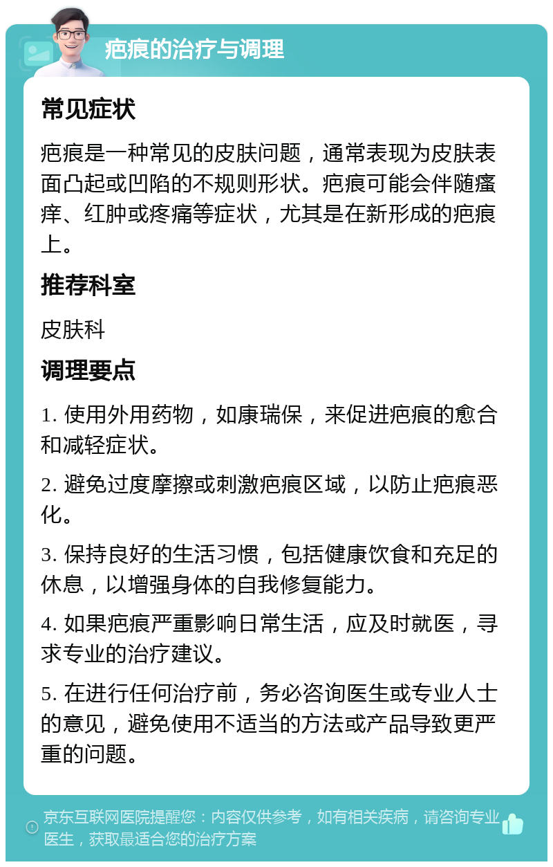 疤痕的治疗与调理 常见症状 疤痕是一种常见的皮肤问题，通常表现为皮肤表面凸起或凹陷的不规则形状。疤痕可能会伴随瘙痒、红肿或疼痛等症状，尤其是在新形成的疤痕上。 推荐科室 皮肤科 调理要点 1. 使用外用药物，如康瑞保，来促进疤痕的愈合和减轻症状。 2. 避免过度摩擦或刺激疤痕区域，以防止疤痕恶化。 3. 保持良好的生活习惯，包括健康饮食和充足的休息，以增强身体的自我修复能力。 4. 如果疤痕严重影响日常生活，应及时就医，寻求专业的治疗建议。 5. 在进行任何治疗前，务必咨询医生或专业人士的意见，避免使用不适当的方法或产品导致更严重的问题。