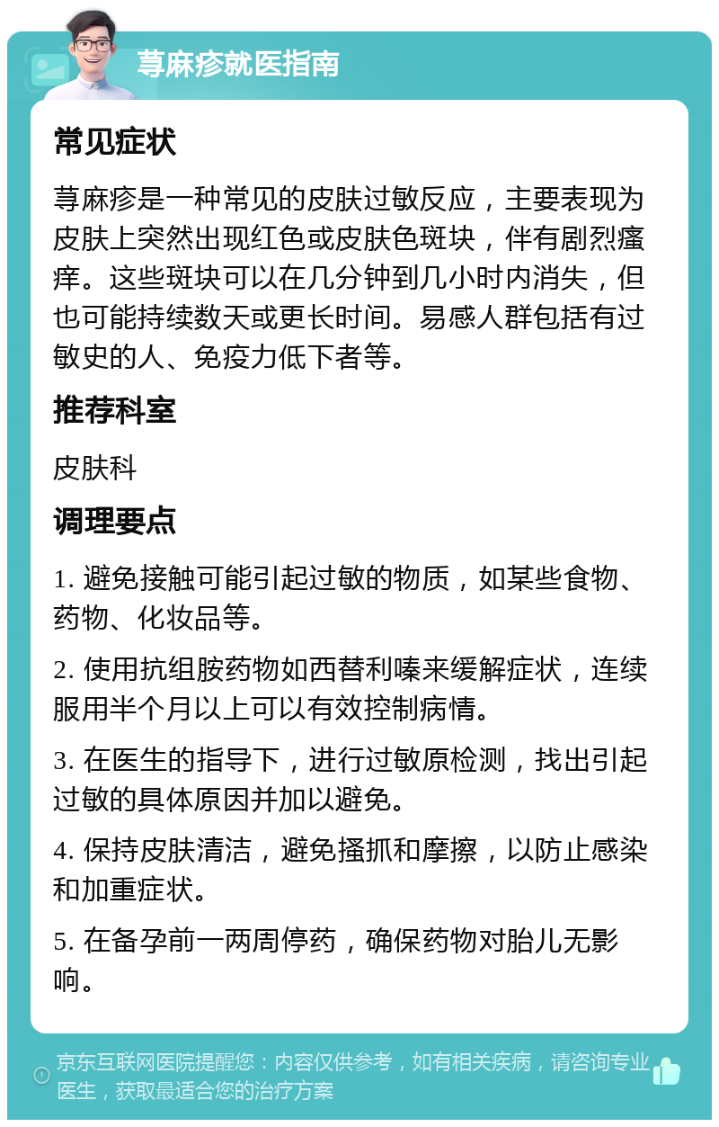 荨麻疹就医指南 常见症状 荨麻疹是一种常见的皮肤过敏反应，主要表现为皮肤上突然出现红色或皮肤色斑块，伴有剧烈瘙痒。这些斑块可以在几分钟到几小时内消失，但也可能持续数天或更长时间。易感人群包括有过敏史的人、免疫力低下者等。 推荐科室 皮肤科 调理要点 1. 避免接触可能引起过敏的物质，如某些食物、药物、化妆品等。 2. 使用抗组胺药物如西替利嗪来缓解症状，连续服用半个月以上可以有效控制病情。 3. 在医生的指导下，进行过敏原检测，找出引起过敏的具体原因并加以避免。 4. 保持皮肤清洁，避免搔抓和摩擦，以防止感染和加重症状。 5. 在备孕前一两周停药，确保药物对胎儿无影响。