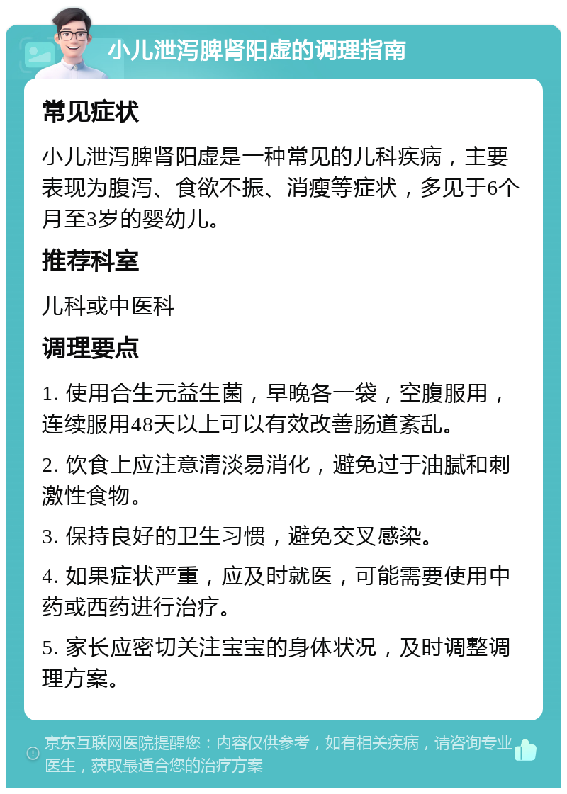 小儿泄泻脾肾阳虚的调理指南 常见症状 小儿泄泻脾肾阳虚是一种常见的儿科疾病，主要表现为腹泻、食欲不振、消瘦等症状，多见于6个月至3岁的婴幼儿。 推荐科室 儿科或中医科 调理要点 1. 使用合生元益生菌，早晚各一袋，空腹服用，连续服用48天以上可以有效改善肠道紊乱。 2. 饮食上应注意清淡易消化，避免过于油腻和刺激性食物。 3. 保持良好的卫生习惯，避免交叉感染。 4. 如果症状严重，应及时就医，可能需要使用中药或西药进行治疗。 5. 家长应密切关注宝宝的身体状况，及时调整调理方案。