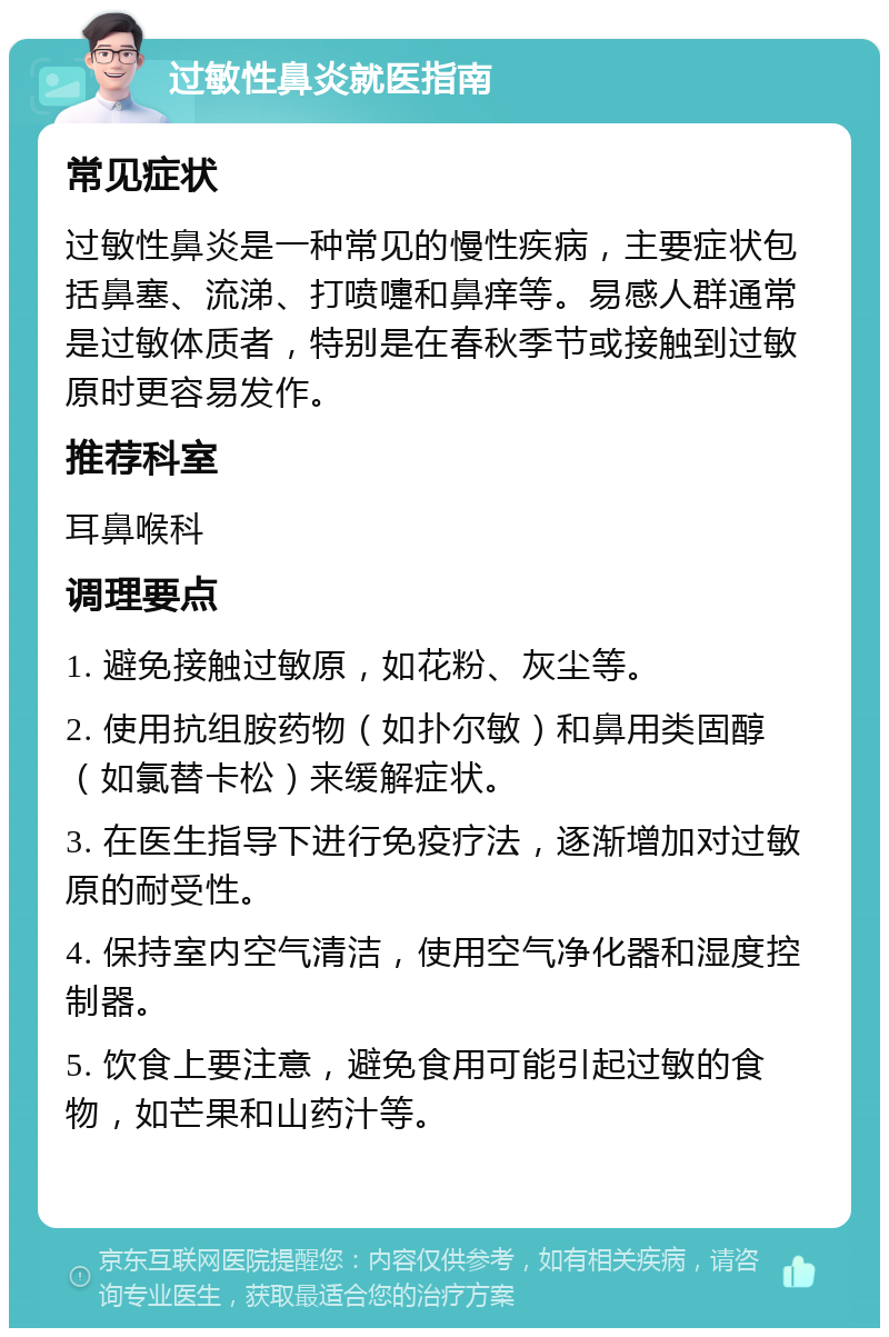 过敏性鼻炎就医指南 常见症状 过敏性鼻炎是一种常见的慢性疾病，主要症状包括鼻塞、流涕、打喷嚏和鼻痒等。易感人群通常是过敏体质者，特别是在春秋季节或接触到过敏原时更容易发作。 推荐科室 耳鼻喉科 调理要点 1. 避免接触过敏原，如花粉、灰尘等。 2. 使用抗组胺药物（如扑尔敏）和鼻用类固醇（如氯替卡松）来缓解症状。 3. 在医生指导下进行免疫疗法，逐渐增加对过敏原的耐受性。 4. 保持室内空气清洁，使用空气净化器和湿度控制器。 5. 饮食上要注意，避免食用可能引起过敏的食物，如芒果和山药汁等。