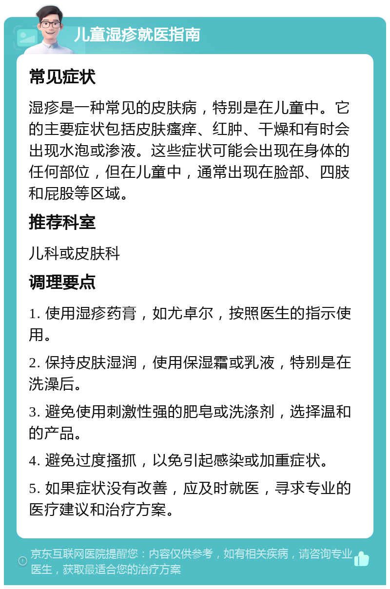 儿童湿疹就医指南 常见症状 湿疹是一种常见的皮肤病，特别是在儿童中。它的主要症状包括皮肤瘙痒、红肿、干燥和有时会出现水泡或渗液。这些症状可能会出现在身体的任何部位，但在儿童中，通常出现在脸部、四肢和屁股等区域。 推荐科室 儿科或皮肤科 调理要点 1. 使用湿疹药膏，如尤卓尔，按照医生的指示使用。 2. 保持皮肤湿润，使用保湿霜或乳液，特别是在洗澡后。 3. 避免使用刺激性强的肥皂或洗涤剂，选择温和的产品。 4. 避免过度搔抓，以免引起感染或加重症状。 5. 如果症状没有改善，应及时就医，寻求专业的医疗建议和治疗方案。