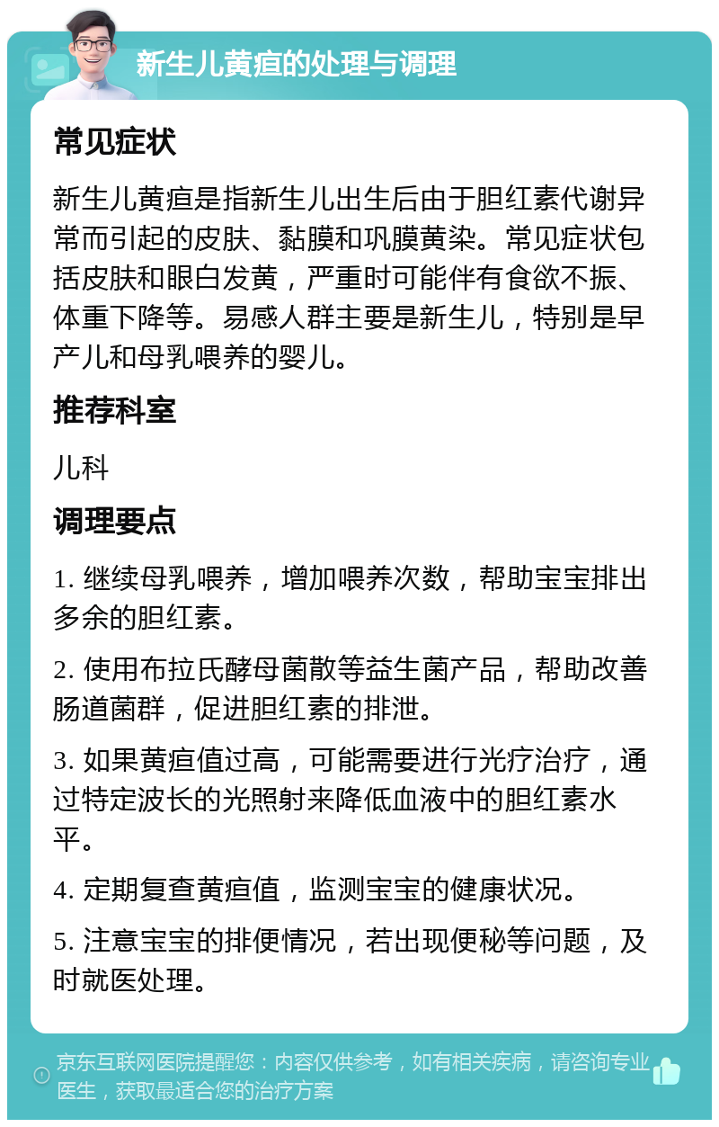 新生儿黄疸的处理与调理 常见症状 新生儿黄疸是指新生儿出生后由于胆红素代谢异常而引起的皮肤、黏膜和巩膜黄染。常见症状包括皮肤和眼白发黄，严重时可能伴有食欲不振、体重下降等。易感人群主要是新生儿，特别是早产儿和母乳喂养的婴儿。 推荐科室 儿科 调理要点 1. 继续母乳喂养，增加喂养次数，帮助宝宝排出多余的胆红素。 2. 使用布拉氏酵母菌散等益生菌产品，帮助改善肠道菌群，促进胆红素的排泄。 3. 如果黄疸值过高，可能需要进行光疗治疗，通过特定波长的光照射来降低血液中的胆红素水平。 4. 定期复查黄疸值，监测宝宝的健康状况。 5. 注意宝宝的排便情况，若出现便秘等问题，及时就医处理。