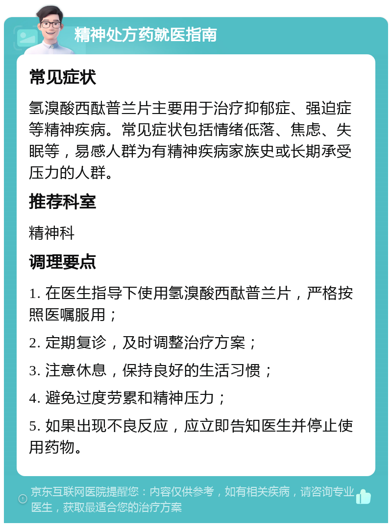 精神处方药就医指南 常见症状 氢溴酸西酞普兰片主要用于治疗抑郁症、强迫症等精神疾病。常见症状包括情绪低落、焦虑、失眠等，易感人群为有精神疾病家族史或长期承受压力的人群。 推荐科室 精神科 调理要点 1. 在医生指导下使用氢溴酸西酞普兰片，严格按照医嘱服用； 2. 定期复诊，及时调整治疗方案； 3. 注意休息，保持良好的生活习惯； 4. 避免过度劳累和精神压力； 5. 如果出现不良反应，应立即告知医生并停止使用药物。