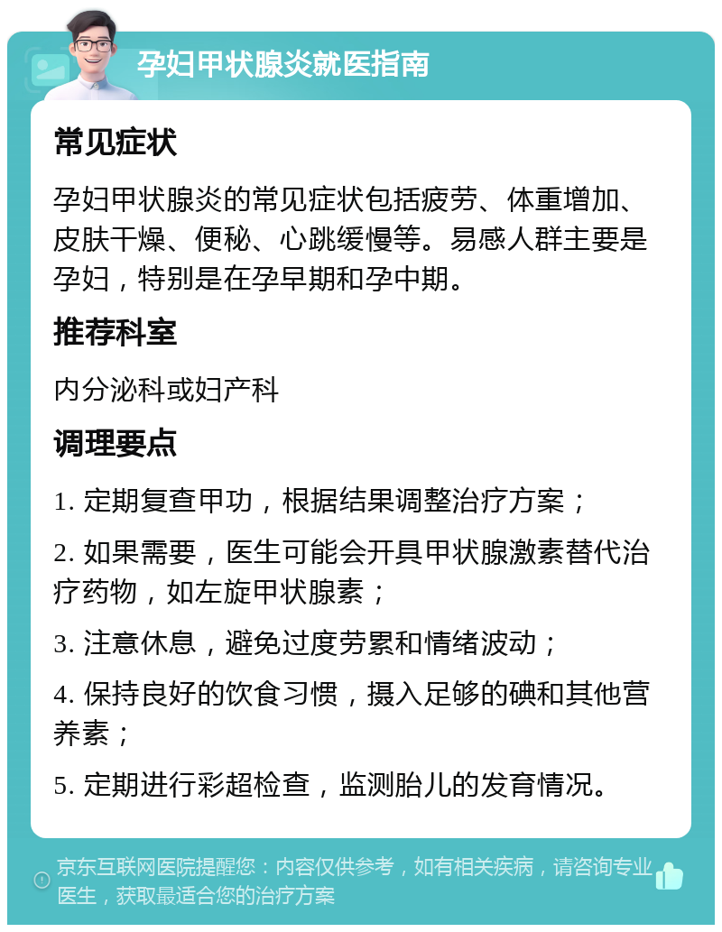 孕妇甲状腺炎就医指南 常见症状 孕妇甲状腺炎的常见症状包括疲劳、体重增加、皮肤干燥、便秘、心跳缓慢等。易感人群主要是孕妇，特别是在孕早期和孕中期。 推荐科室 内分泌科或妇产科 调理要点 1. 定期复查甲功，根据结果调整治疗方案； 2. 如果需要，医生可能会开具甲状腺激素替代治疗药物，如左旋甲状腺素； 3. 注意休息，避免过度劳累和情绪波动； 4. 保持良好的饮食习惯，摄入足够的碘和其他营养素； 5. 定期进行彩超检查，监测胎儿的发育情况。