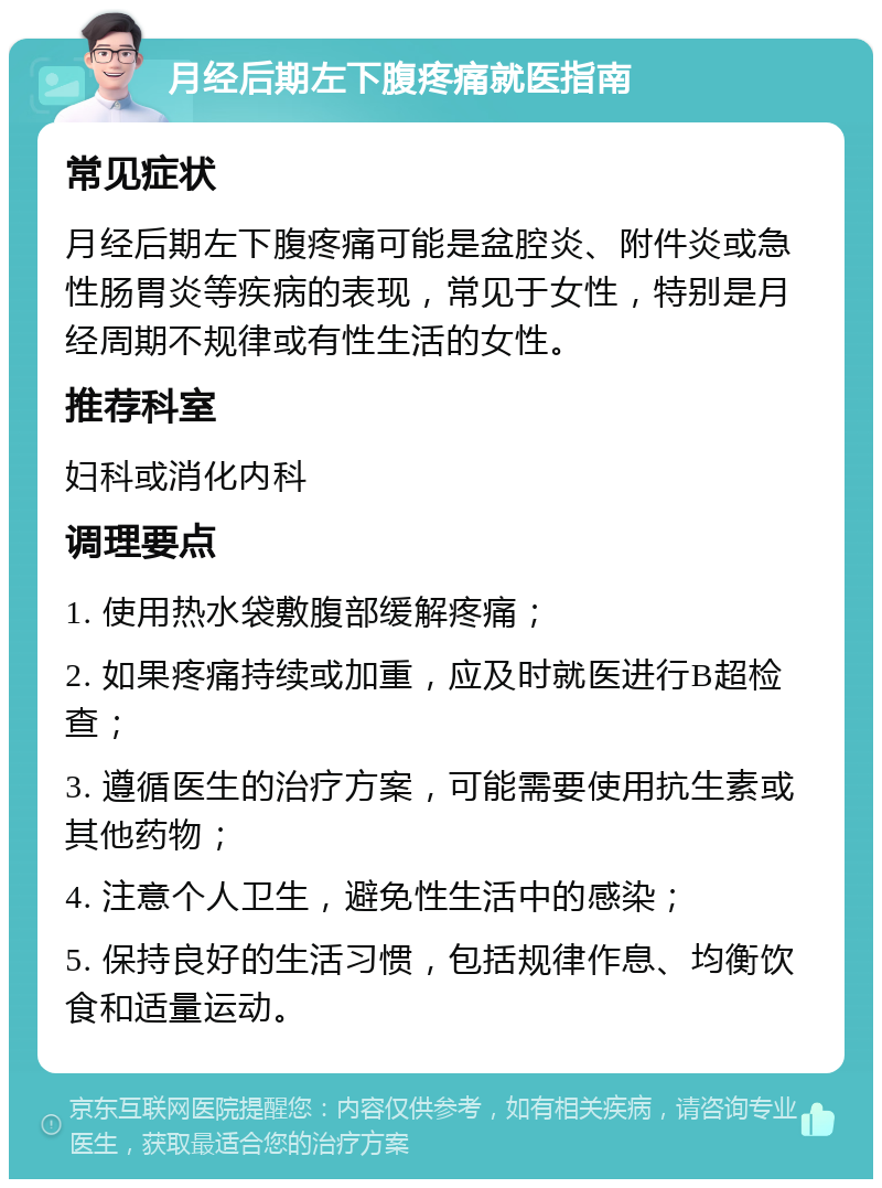 月经后期左下腹疼痛就医指南 常见症状 月经后期左下腹疼痛可能是盆腔炎、附件炎或急性肠胃炎等疾病的表现，常见于女性，特别是月经周期不规律或有性生活的女性。 推荐科室 妇科或消化内科 调理要点 1. 使用热水袋敷腹部缓解疼痛； 2. 如果疼痛持续或加重，应及时就医进行B超检查； 3. 遵循医生的治疗方案，可能需要使用抗生素或其他药物； 4. 注意个人卫生，避免性生活中的感染； 5. 保持良好的生活习惯，包括规律作息、均衡饮食和适量运动。