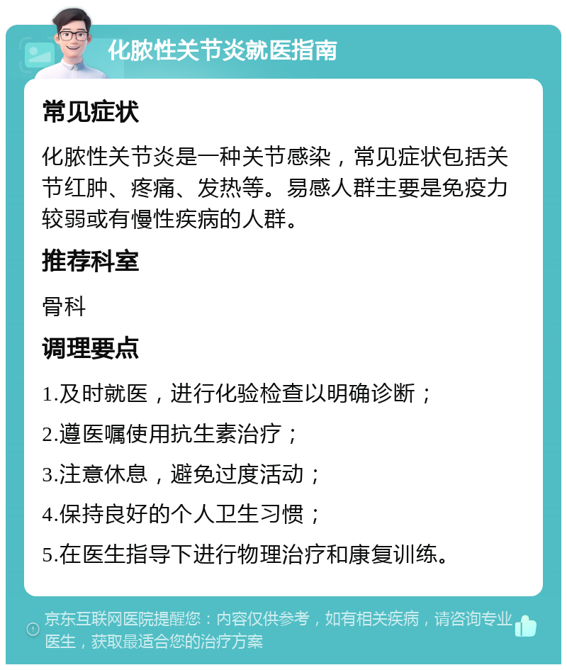 化脓性关节炎就医指南 常见症状 化脓性关节炎是一种关节感染，常见症状包括关节红肿、疼痛、发热等。易感人群主要是免疫力较弱或有慢性疾病的人群。 推荐科室 骨科 调理要点 1.及时就医，进行化验检查以明确诊断； 2.遵医嘱使用抗生素治疗； 3.注意休息，避免过度活动； 4.保持良好的个人卫生习惯； 5.在医生指导下进行物理治疗和康复训练。