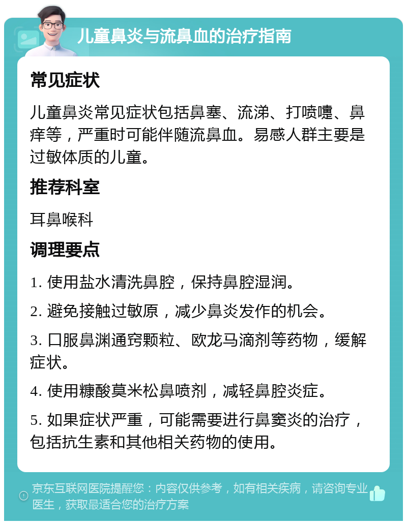 儿童鼻炎与流鼻血的治疗指南 常见症状 儿童鼻炎常见症状包括鼻塞、流涕、打喷嚏、鼻痒等，严重时可能伴随流鼻血。易感人群主要是过敏体质的儿童。 推荐科室 耳鼻喉科 调理要点 1. 使用盐水清洗鼻腔，保持鼻腔湿润。 2. 避免接触过敏原，减少鼻炎发作的机会。 3. 口服鼻渊通窍颗粒、欧龙马滴剂等药物，缓解症状。 4. 使用糠酸莫米松鼻喷剂，减轻鼻腔炎症。 5. 如果症状严重，可能需要进行鼻窦炎的治疗，包括抗生素和其他相关药物的使用。