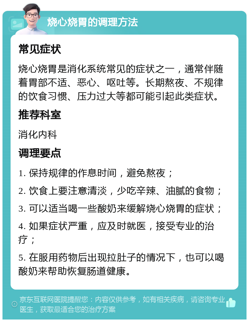 烧心烧胃的调理方法 常见症状 烧心烧胃是消化系统常见的症状之一，通常伴随着胃部不适、恶心、呕吐等。长期熬夜、不规律的饮食习惯、压力过大等都可能引起此类症状。 推荐科室 消化内科 调理要点 1. 保持规律的作息时间，避免熬夜； 2. 饮食上要注意清淡，少吃辛辣、油腻的食物； 3. 可以适当喝一些酸奶来缓解烧心烧胃的症状； 4. 如果症状严重，应及时就医，接受专业的治疗； 5. 在服用药物后出现拉肚子的情况下，也可以喝酸奶来帮助恢复肠道健康。