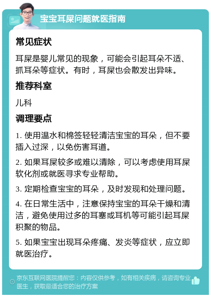 宝宝耳屎问题就医指南 常见症状 耳屎是婴儿常见的现象，可能会引起耳朵不适、抓耳朵等症状。有时，耳屎也会散发出异味。 推荐科室 儿科 调理要点 1. 使用温水和棉签轻轻清洁宝宝的耳朵，但不要插入过深，以免伤害耳道。 2. 如果耳屎较多或难以清除，可以考虑使用耳屎软化剂或就医寻求专业帮助。 3. 定期检查宝宝的耳朵，及时发现和处理问题。 4. 在日常生活中，注意保持宝宝的耳朵干燥和清洁，避免使用过多的耳塞或耳机等可能引起耳屎积聚的物品。 5. 如果宝宝出现耳朵疼痛、发炎等症状，应立即就医治疗。