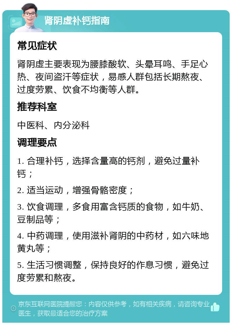 肾阴虚补钙指南 常见症状 肾阴虚主要表现为腰膝酸软、头晕耳鸣、手足心热、夜间盗汗等症状，易感人群包括长期熬夜、过度劳累、饮食不均衡等人群。 推荐科室 中医科、内分泌科 调理要点 1. 合理补钙，选择含量高的钙剂，避免过量补钙； 2. 适当运动，增强骨骼密度； 3. 饮食调理，多食用富含钙质的食物，如牛奶、豆制品等； 4. 中药调理，使用滋补肾阴的中药材，如六味地黄丸等； 5. 生活习惯调整，保持良好的作息习惯，避免过度劳累和熬夜。