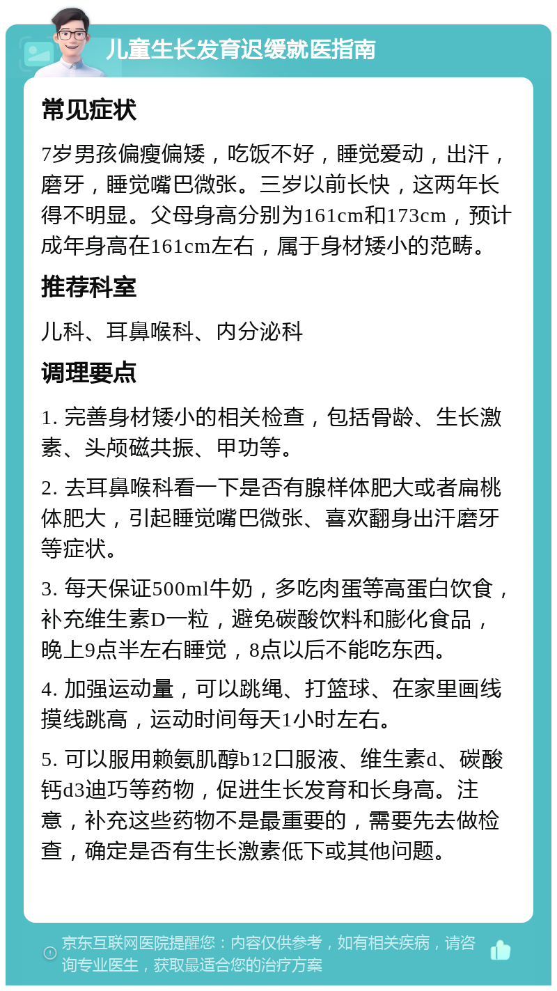 儿童生长发育迟缓就医指南 常见症状 7岁男孩偏瘦偏矮，吃饭不好，睡觉爱动，出汗，磨牙，睡觉嘴巴微张。三岁以前长快，这两年长得不明显。父母身高分别为161cm和173cm，预计成年身高在161cm左右，属于身材矮小的范畴。 推荐科室 儿科、耳鼻喉科、内分泌科 调理要点 1. 完善身材矮小的相关检查，包括骨龄、生长激素、头颅磁共振、甲功等。 2. 去耳鼻喉科看一下是否有腺样体肥大或者扁桃体肥大，引起睡觉嘴巴微张、喜欢翻身出汗磨牙等症状。 3. 每天保证500ml牛奶，多吃肉蛋等高蛋白饮食，补充维生素D一粒，避免碳酸饮料和膨化食品，晚上9点半左右睡觉，8点以后不能吃东西。 4. 加强运动量，可以跳绳、打篮球、在家里画线摸线跳高，运动时间每天1小时左右。 5. 可以服用赖氨肌醇b12口服液、维生素d、碳酸钙d3迪巧等药物，促进生长发育和长身高。注意，补充这些药物不是最重要的，需要先去做检查，确定是否有生长激素低下或其他问题。