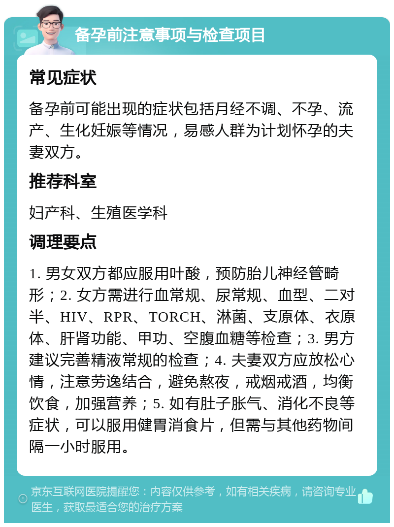 备孕前注意事项与检查项目 常见症状 备孕前可能出现的症状包括月经不调、不孕、流产、生化妊娠等情况，易感人群为计划怀孕的夫妻双方。 推荐科室 妇产科、生殖医学科 调理要点 1. 男女双方都应服用叶酸，预防胎儿神经管畸形；2. 女方需进行血常规、尿常规、血型、二对半、HIV、RPR、TORCH、淋菌、支原体、衣原体、肝肾功能、甲功、空腹血糖等检查；3. 男方建议完善精液常规的检查；4. 夫妻双方应放松心情，注意劳逸结合，避免熬夜，戒烟戒酒，均衡饮食，加强营养；5. 如有肚子胀气、消化不良等症状，可以服用健胃消食片，但需与其他药物间隔一小时服用。