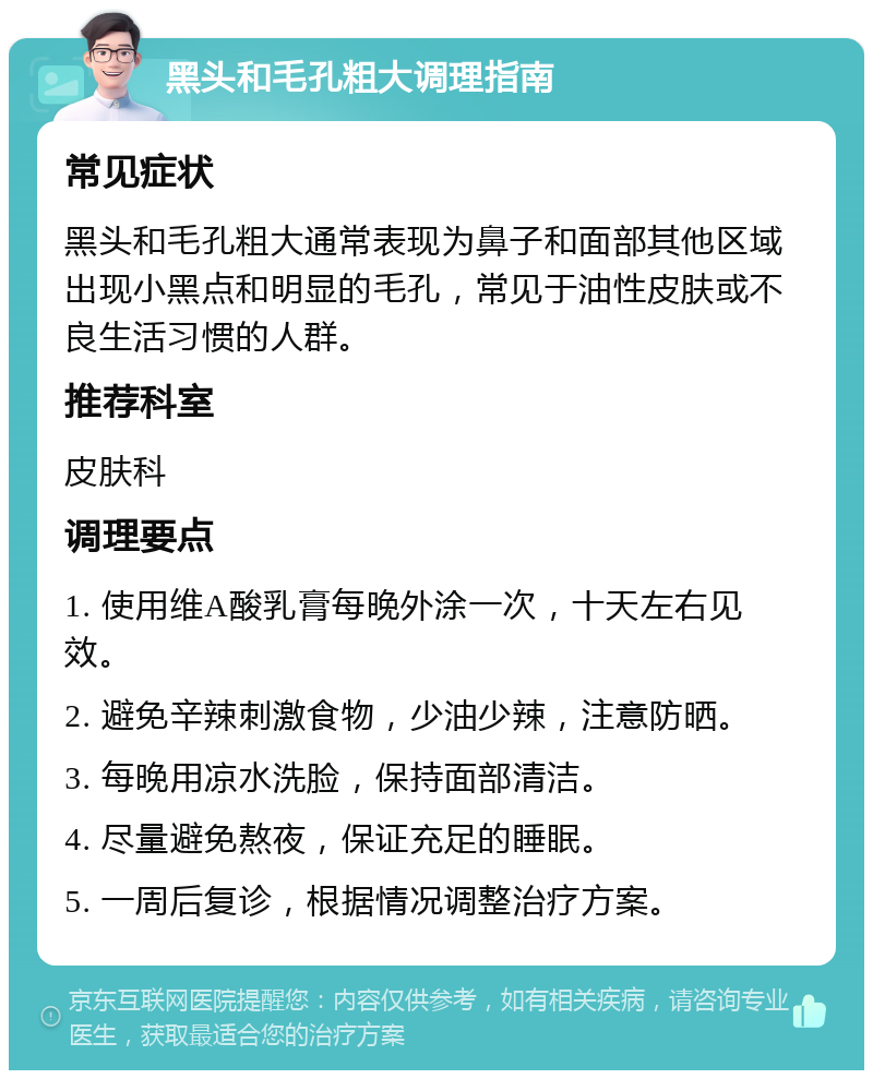 黑头和毛孔粗大调理指南 常见症状 黑头和毛孔粗大通常表现为鼻子和面部其他区域出现小黑点和明显的毛孔，常见于油性皮肤或不良生活习惯的人群。 推荐科室 皮肤科 调理要点 1. 使用维A酸乳膏每晚外涂一次，十天左右见效。 2. 避免辛辣刺激食物，少油少辣，注意防晒。 3. 每晚用凉水洗脸，保持面部清洁。 4. 尽量避免熬夜，保证充足的睡眠。 5. 一周后复诊，根据情况调整治疗方案。