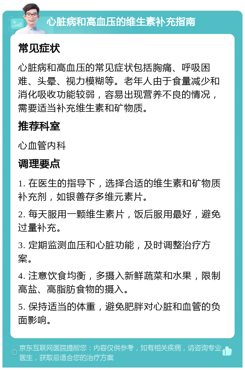 心脏病和高血压的维生素补充指南 常见症状 心脏病和高血压的常见症状包括胸痛、呼吸困难、头晕、视力模糊等。老年人由于食量减少和消化吸收功能较弱，容易出现营养不良的情况，需要适当补充维生素和矿物质。 推荐科室 心血管内科 调理要点 1. 在医生的指导下，选择合适的维生素和矿物质补充剂，如银善存多维元素片。 2. 每天服用一颗维生素片，饭后服用最好，避免过量补充。 3. 定期监测血压和心脏功能，及时调整治疗方案。 4. 注意饮食均衡，多摄入新鲜蔬菜和水果，限制高盐、高脂肪食物的摄入。 5. 保持适当的体重，避免肥胖对心脏和血管的负面影响。