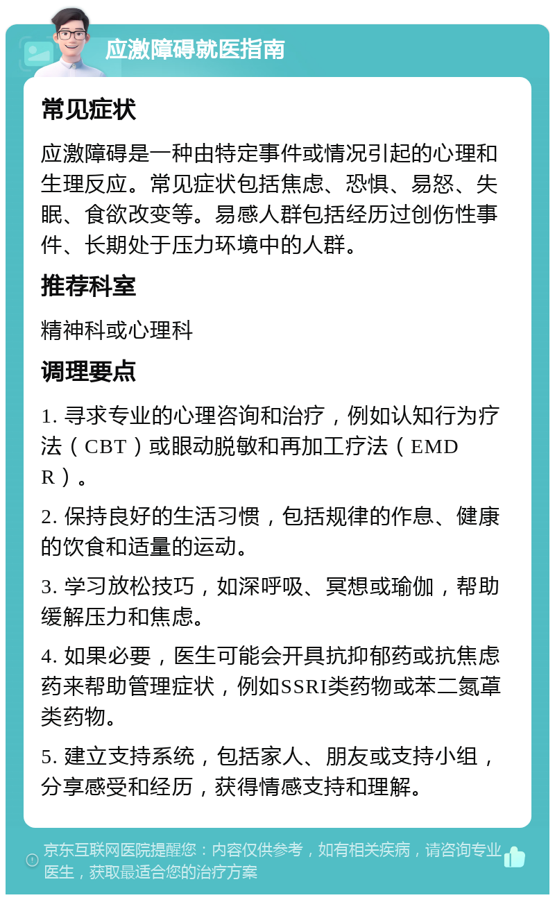 应激障碍就医指南 常见症状 应激障碍是一种由特定事件或情况引起的心理和生理反应。常见症状包括焦虑、恐惧、易怒、失眠、食欲改变等。易感人群包括经历过创伤性事件、长期处于压力环境中的人群。 推荐科室 精神科或心理科 调理要点 1. 寻求专业的心理咨询和治疗，例如认知行为疗法（CBT）或眼动脱敏和再加工疗法（EMDR）。 2. 保持良好的生活习惯，包括规律的作息、健康的饮食和适量的运动。 3. 学习放松技巧，如深呼吸、冥想或瑜伽，帮助缓解压力和焦虑。 4. 如果必要，医生可能会开具抗抑郁药或抗焦虑药来帮助管理症状，例如SSRI类药物或苯二氮䓬类药物。 5. 建立支持系统，包括家人、朋友或支持小组，分享感受和经历，获得情感支持和理解。