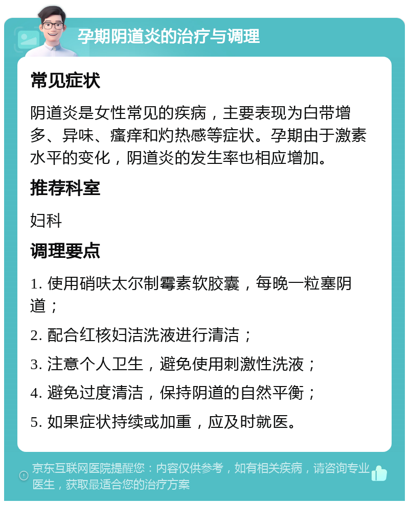 孕期阴道炎的治疗与调理 常见症状 阴道炎是女性常见的疾病，主要表现为白带增多、异味、瘙痒和灼热感等症状。孕期由于激素水平的变化，阴道炎的发生率也相应增加。 推荐科室 妇科 调理要点 1. 使用硝呋太尔制霉素软胶囊，每晚一粒塞阴道； 2. 配合红核妇洁洗液进行清洁； 3. 注意个人卫生，避免使用刺激性洗液； 4. 避免过度清洁，保持阴道的自然平衡； 5. 如果症状持续或加重，应及时就医。