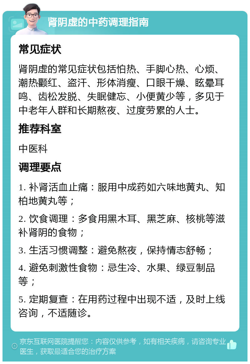 肾阴虚的中药调理指南 常见症状 肾阴虚的常见症状包括怕热、手脚心热、心烦、潮热颧红、盗汗、形体消瘦、口眼干燥、眩晕耳鸣、齿松发脱、失眠健忘、小便黄少等，多见于中老年人群和长期熬夜、过度劳累的人士。 推荐科室 中医科 调理要点 1. 补肾活血止痛：服用中成药如六味地黄丸、知柏地黄丸等； 2. 饮食调理：多食用黑木耳、黑芝麻、核桃等滋补肾阴的食物； 3. 生活习惯调整：避免熬夜，保持情志舒畅； 4. 避免刺激性食物：忌生冷、水果、绿豆制品等； 5. 定期复查：在用药过程中出现不适，及时上线咨询，不适随诊。