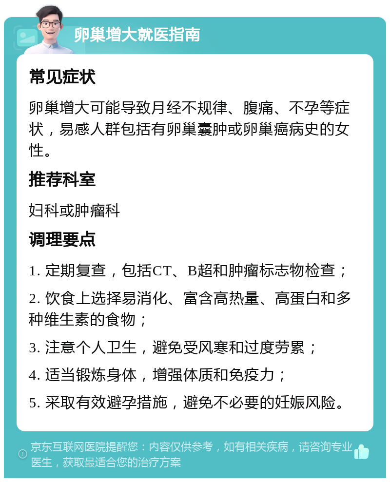 卵巢增大就医指南 常见症状 卵巢增大可能导致月经不规律、腹痛、不孕等症状，易感人群包括有卵巢囊肿或卵巢癌病史的女性。 推荐科室 妇科或肿瘤科 调理要点 1. 定期复查，包括CT、B超和肿瘤标志物检查； 2. 饮食上选择易消化、富含高热量、高蛋白和多种维生素的食物； 3. 注意个人卫生，避免受风寒和过度劳累； 4. 适当锻炼身体，增强体质和免疫力； 5. 采取有效避孕措施，避免不必要的妊娠风险。